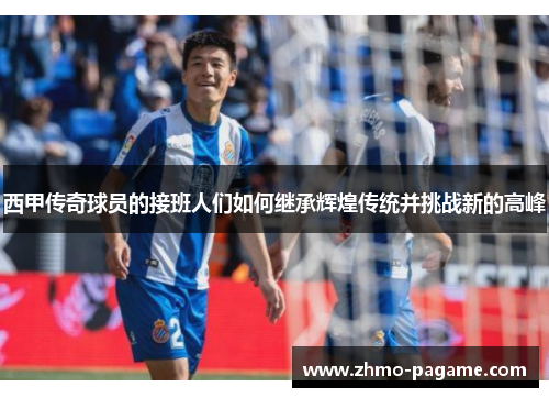 西甲传奇球员的接班人们如何继承辉煌传统并挑战新的高峰