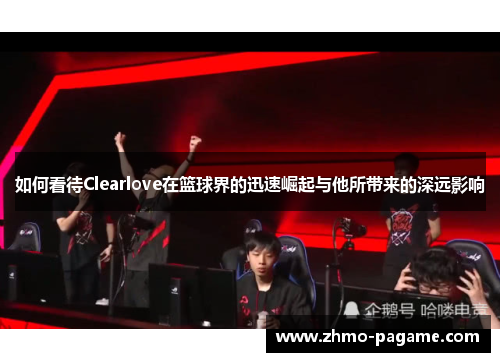 如何看待Clearlove在篮球界的迅速崛起与他所带来的深远影响