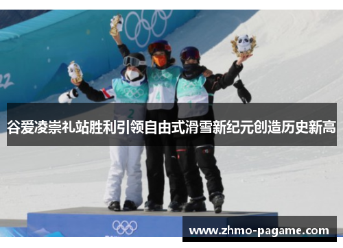 谷爱凌崇礼站胜利引领自由式滑雪新纪元创造历史新高