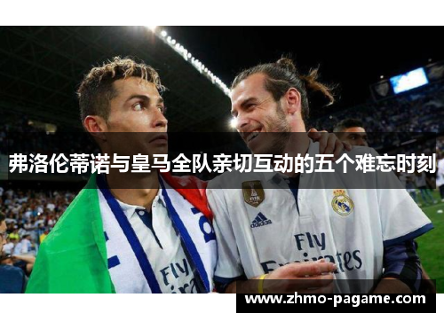 弗洛伦蒂诺与皇马全队亲切互动的五个难忘时刻