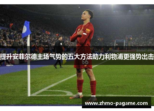 提升安菲尔德主场气势的五大方法助力利物浦更强势出击
