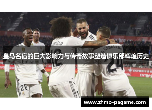 皇马名宿的巨大影响力与传奇故事塑造俱乐部辉煌历史