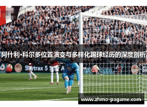 阿什利·科尔多位置演变与多样化踢球经历的深度剖析 阿什利·科尔多位置演变与多样化踢球经历的深度剖析