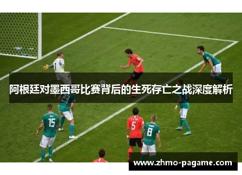 阿根廷对墨西哥比赛背后的生死存亡之战深度解析 阿根廷对墨西哥比赛背后的生死存亡之战深度解析