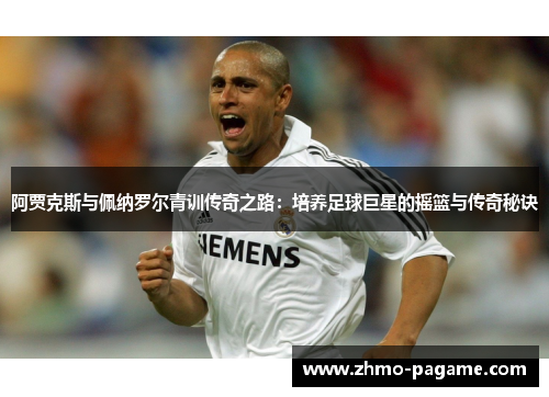 阿贾克斯与佩纳罗尔青训传奇之路:培养足球巨星的摇篮与传奇秘诀 阿贾克斯与佩纳罗尔青训传奇之路:培养足球巨星的摇篮与传奇秘诀