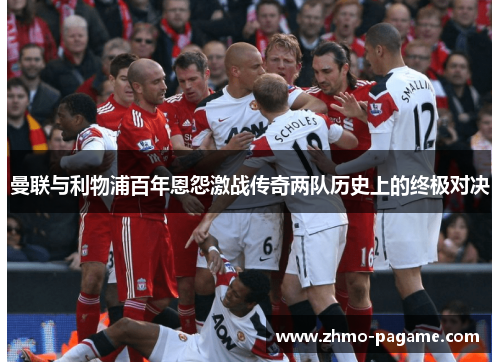 曼联与利物浦百年恩怨激战传奇两队历史上的终极对决