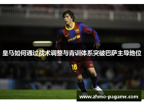 皇马如何通过战术调整与青训体系突破巴萨主导地位 皇马如何通过战术调整与青训体系突破巴萨主导地位