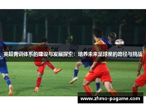 英超青训体系的建设与发展探索:培养未来足球星的路径与挑战 英超青训体系的建设与发展探索:培养未来足球星的路径与挑战