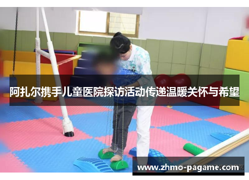 阿扎尔携手儿童医院探访活动传递温暖关怀与希望